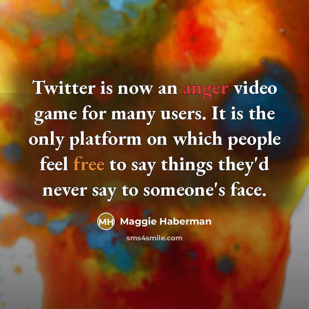 “Twitter is now an anger video game for many users. It is the only platform on which people feel free to say things they'd never say to someone's face.” quote by Maggie Haberman