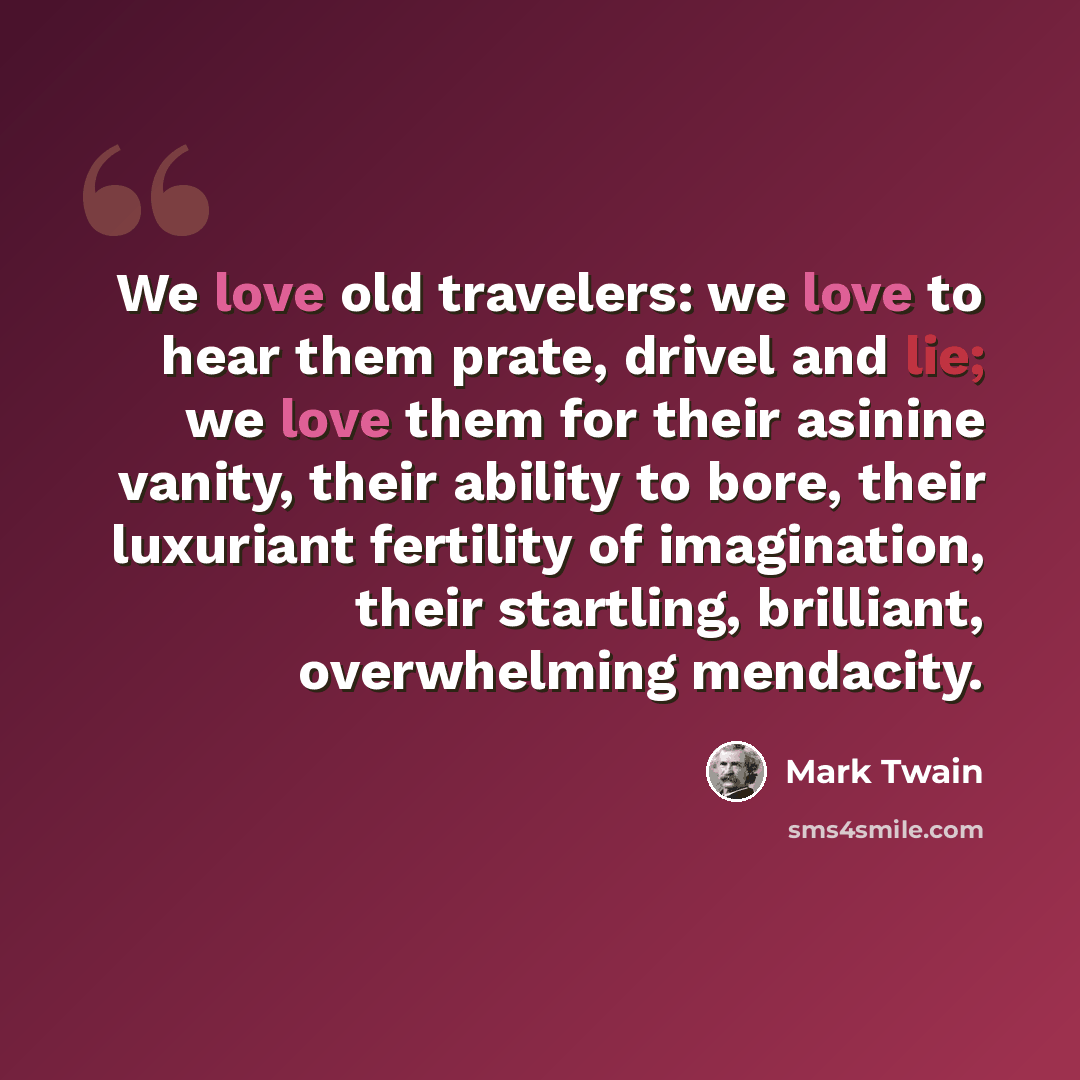 “We love old travelers: we love to hear them prate, drivel and lie; we love them for their asinine vanity, their ability to bore, their luxuriant fertility of imagination, their startling, brilliant, overwhelming mendacity.” quote by Mark Twain