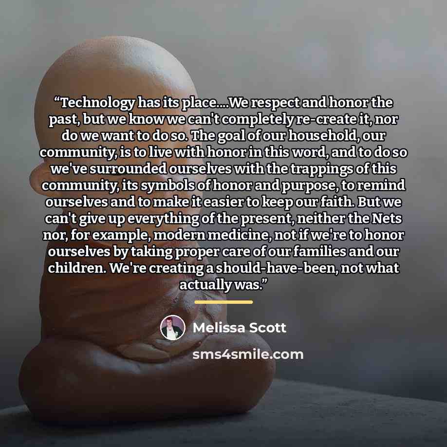“Technology has its place…We respect and honor the past, but we know we can't completely re-create it, nor do we want to do so. The goal of our household, our community, is to live with honor in this word, and to do so we've surrounded ourselves with the trappings of this community, its symbols of…” quote by Melissa Scott