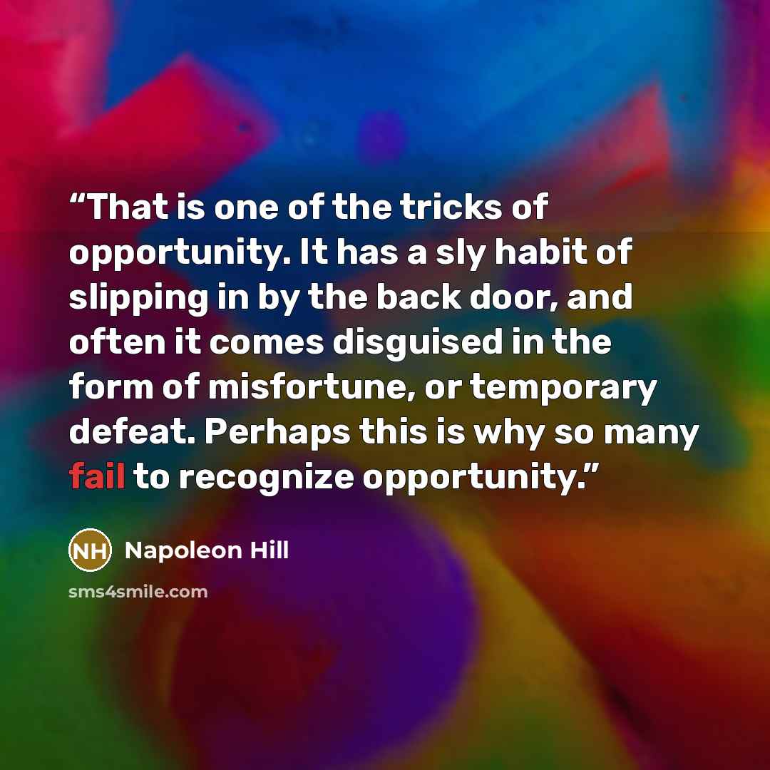 “That is one of the tricks of opportunity. It has a sly habit of slipping in by the back door, and often it comes disguised in the form of misfortune, or temporary defeat. Perhaps this is why so many fail to recognize opportunity.” quote by Napoleon Hill
