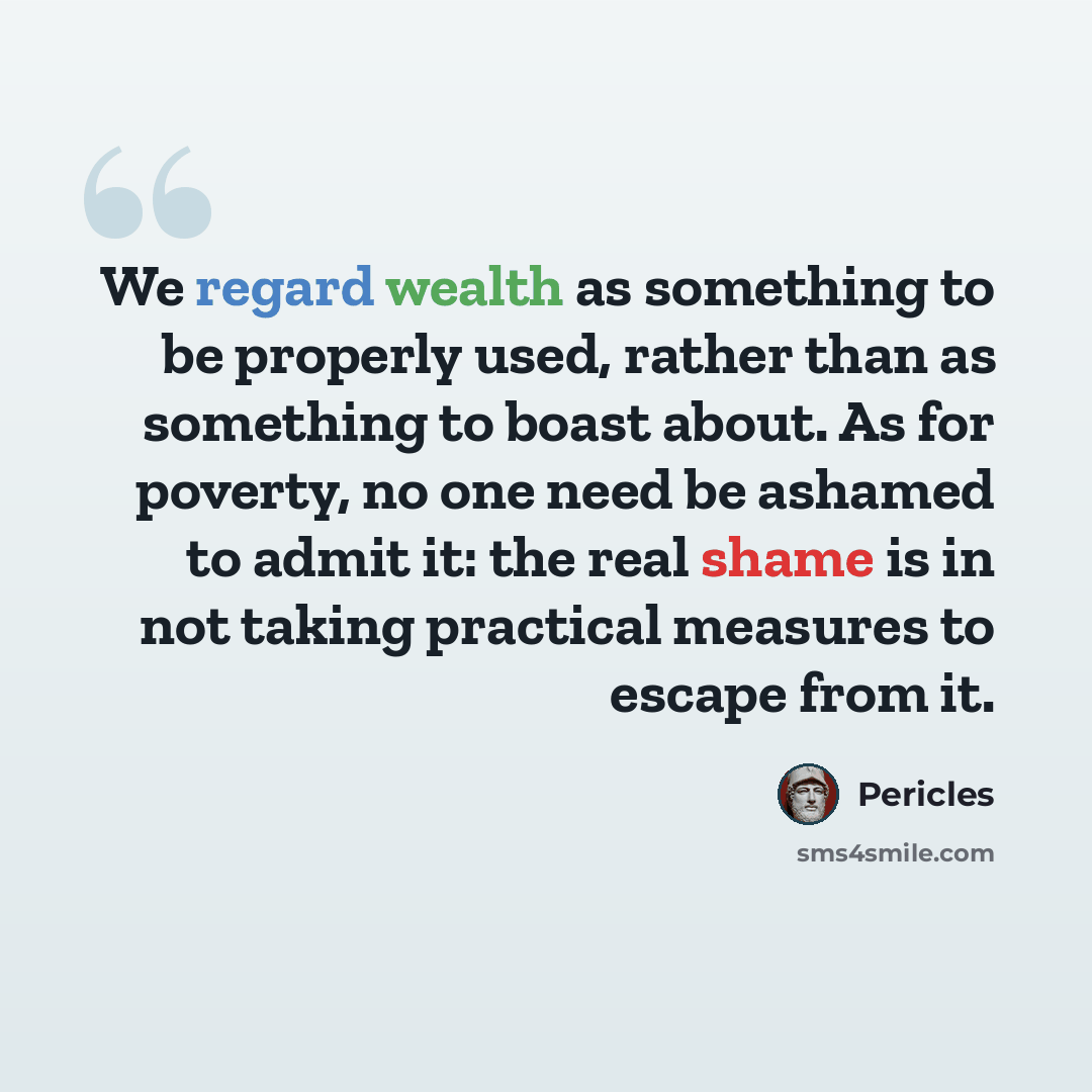“We regard wealth as something to be properly used, rather than as something to boast about. As for poverty, no one need be ashamed to admit it: the real shame is in not taking practical measures to escape from it.” quote by Pericles