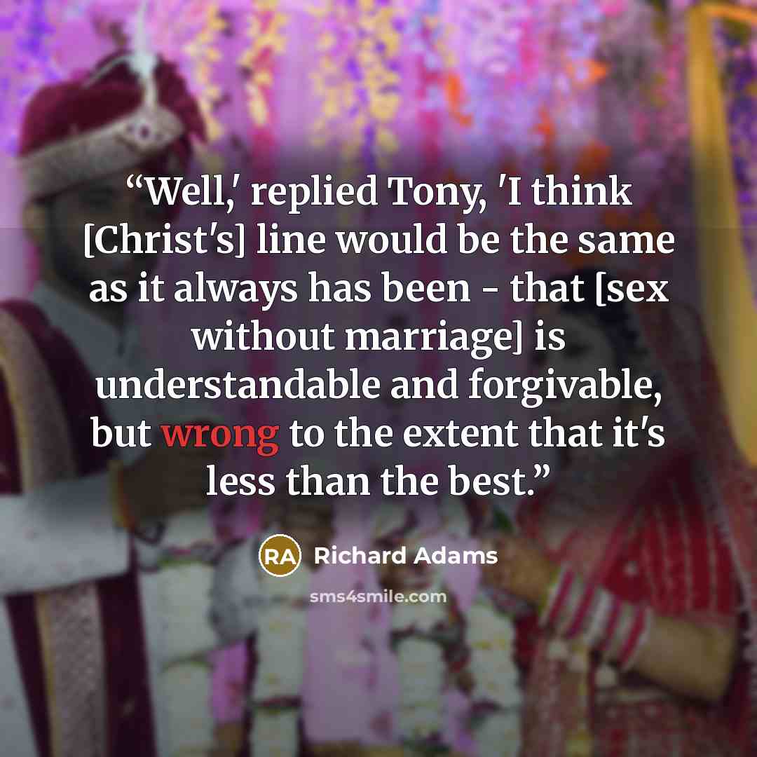 “Well,' replied Tony, 'I think [Christ's] line would be the same as it always has been - that [sex without marriage] is understandable and forgivable, but wrong to the extent that it's less than the best.” quote by Richard Adams
