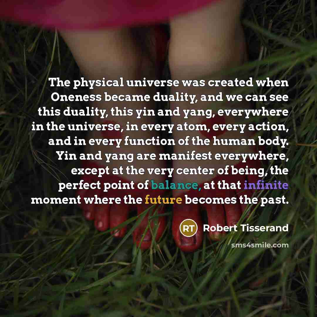 “The physical universe was created when Oneness became duality, and we can see this duality, this yin and yang, everywhere in the universe, in every atom, every action, and in every function of the human body. Yin and yang are manifest everywhere, except at the very center of being, the perfect…” quote by Robert Tisserand