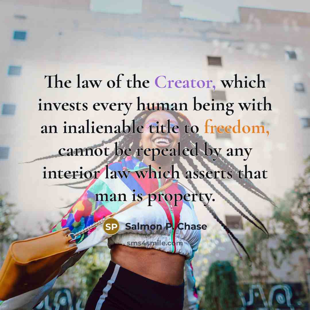 “The law of the Creator, which invests every human being with an inalienable title to freedom, cannot be repealed by any interior law which asserts that man is property.” quote by Salmon P. Chase