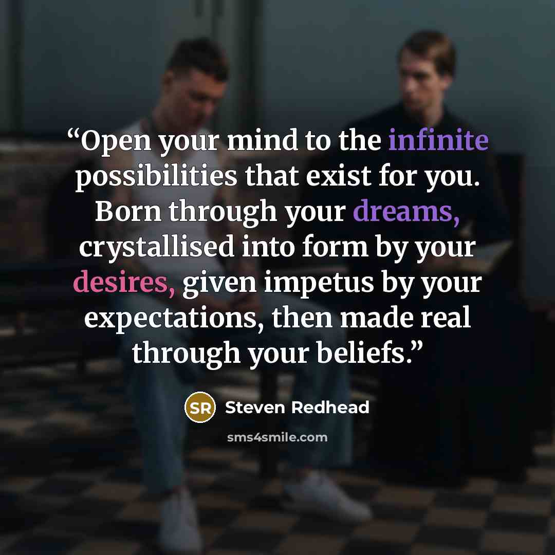 “Open your mind to the infinite possibilities that exist for you. Born through your dreams, crystallised into form by your desires, given impetus by your expectations, then made real through your beliefs.” quote by steven redhead