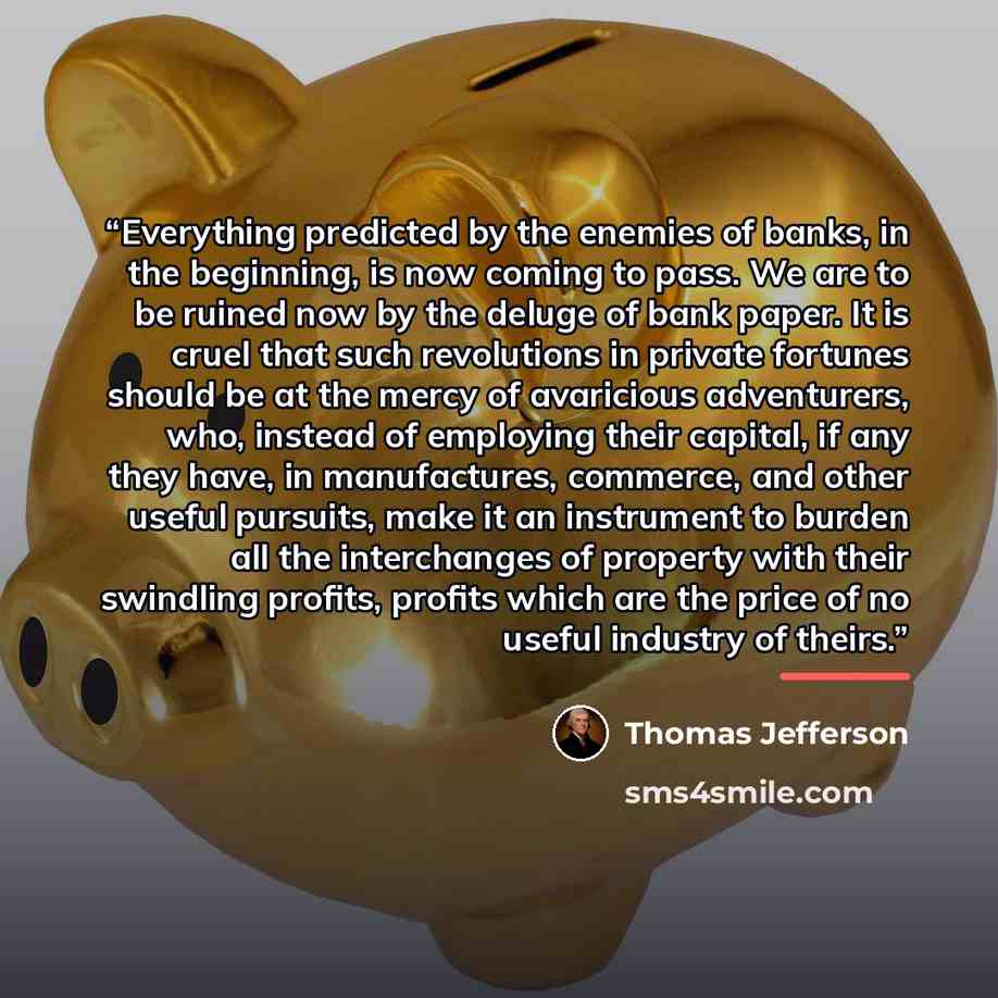 “Everything predicted by the enemies of banks, in the beginning, is now coming to pass. We are to be ruined now by the deluge of bank paper. It is cruel that such revolutions in private fortunes should be at the mercy of avaricious adventurers, who, instead of employing their capital, if any they…” quote by Thomas Jefferson