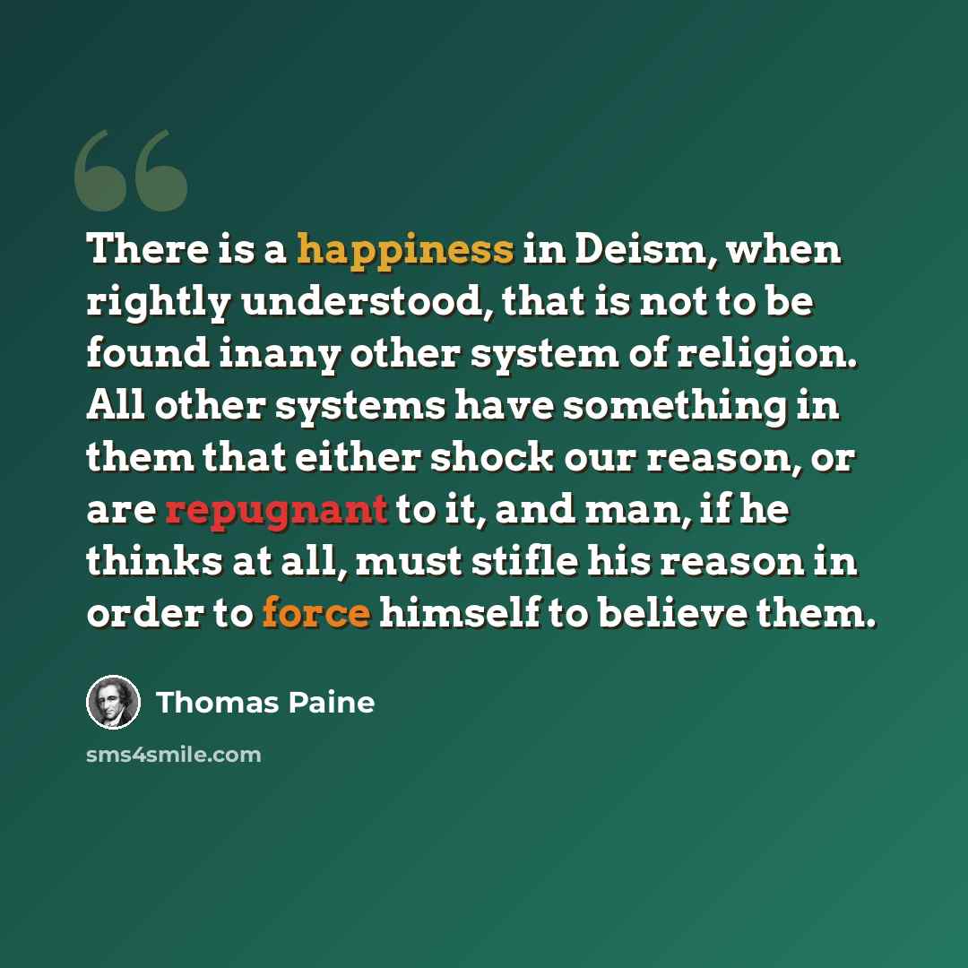 “There is a happiness in Deism, when rightly understood, that is not to be found inany other system of religion. All other systems have something in them that either shock our reason, or are repugnant to it, and man, if he thinks at all, must stifle his reason in order to force himself to believe…” quote by Thomas Paine