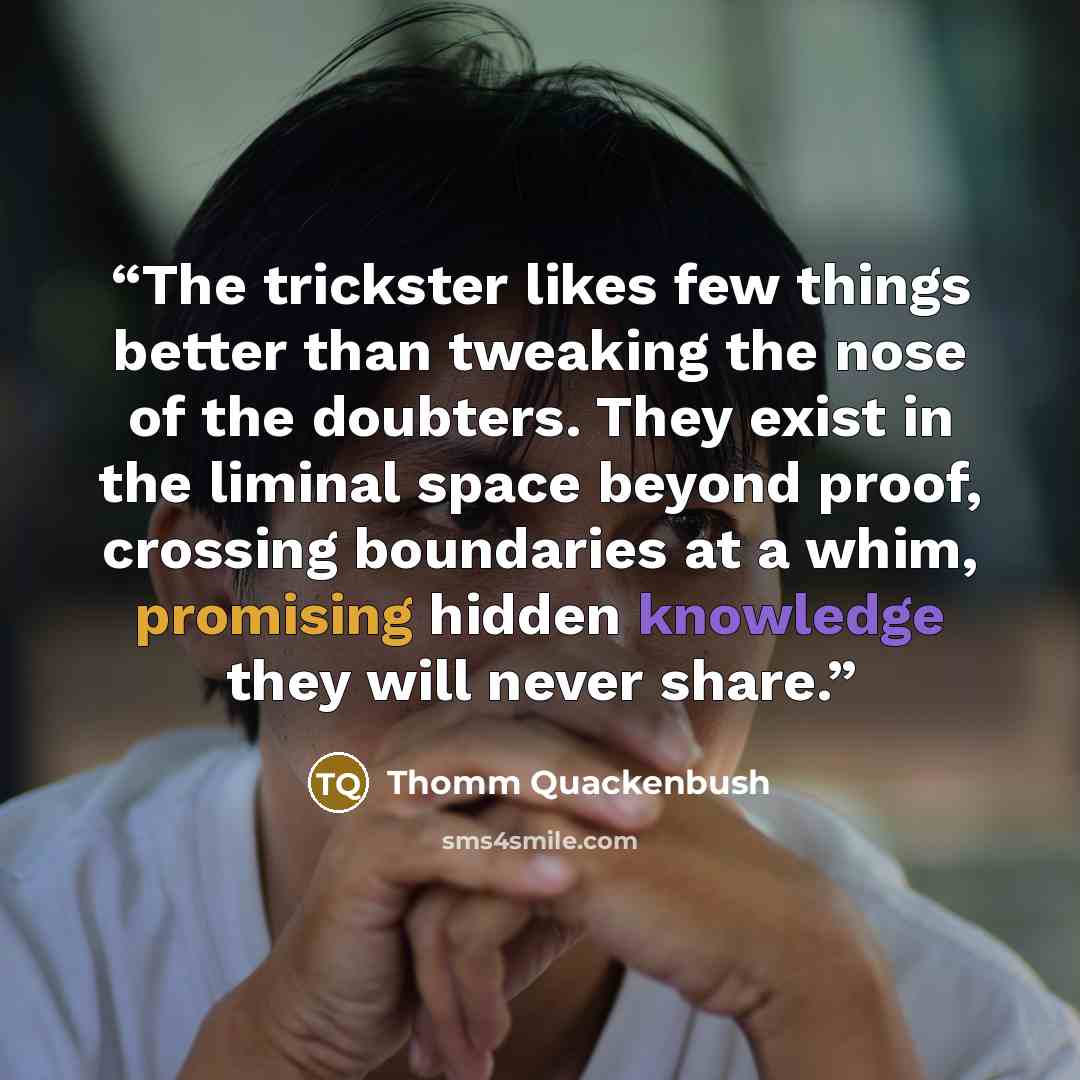 “The trickster likes few things better than tweaking the nose of the doubters. They exist in the liminal space beyond proof, crossing boundaries at a whim, promising hidden knowledge they will never share.” quote by Thomm Quackenbush
