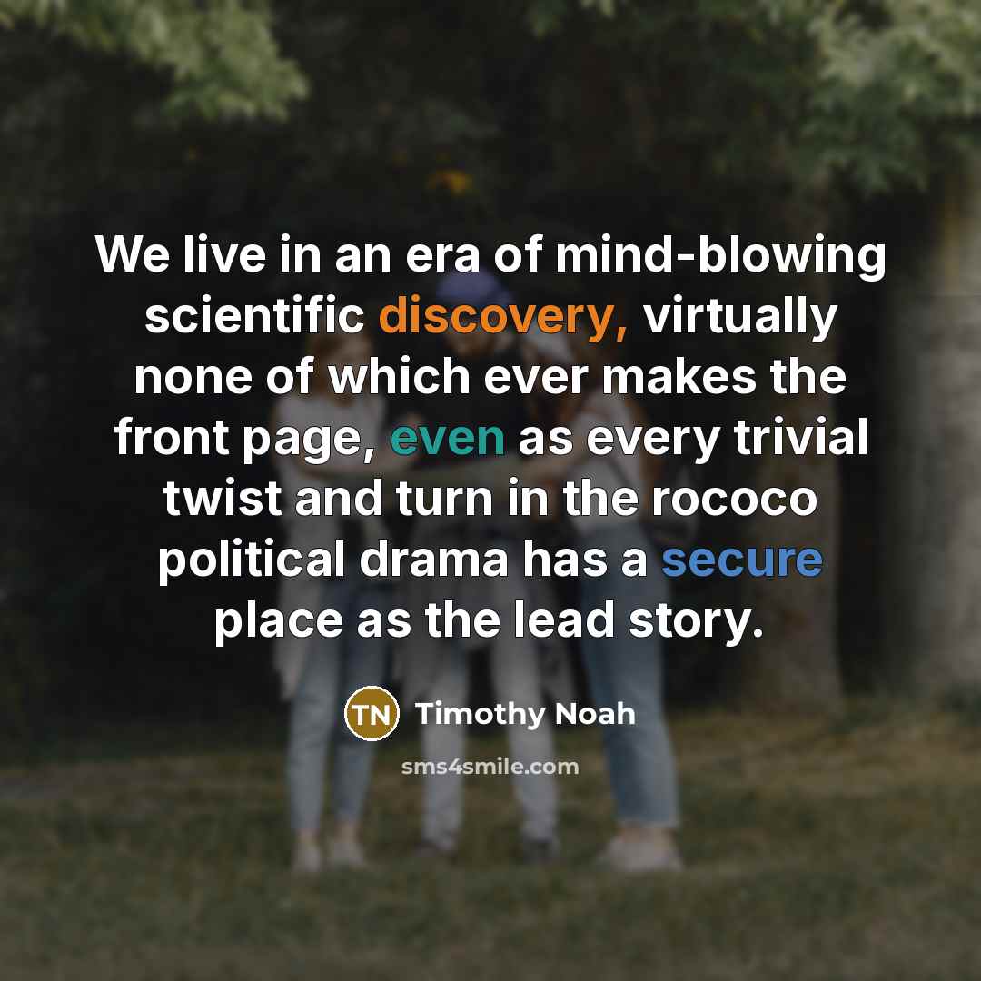 “We live in an era of mind-blowing scientific discovery, virtually none of which ever makes the front page, even as every trivial twist and turn in the rococo political drama has a secure place as the lead story.” quote by Timothy Noah