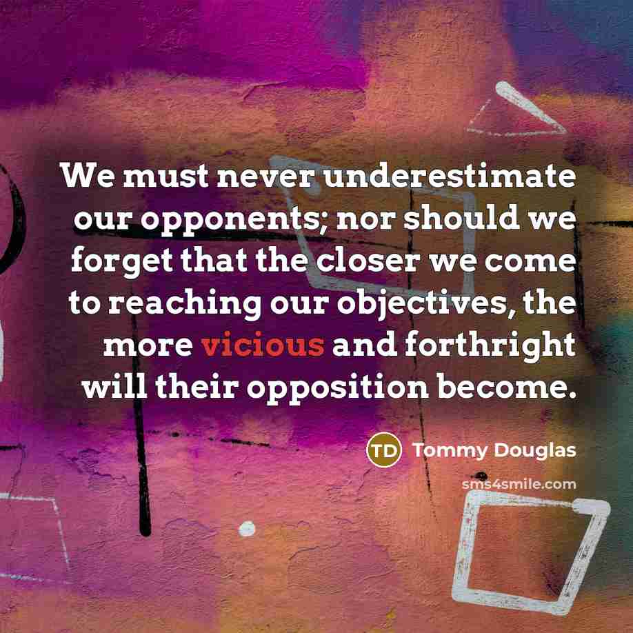 “We must never underestimate our opponents; nor should we forget that the closer we come to reaching our objectives, the more vicious and forthright will their opposition become.” quote by Tommy Douglas