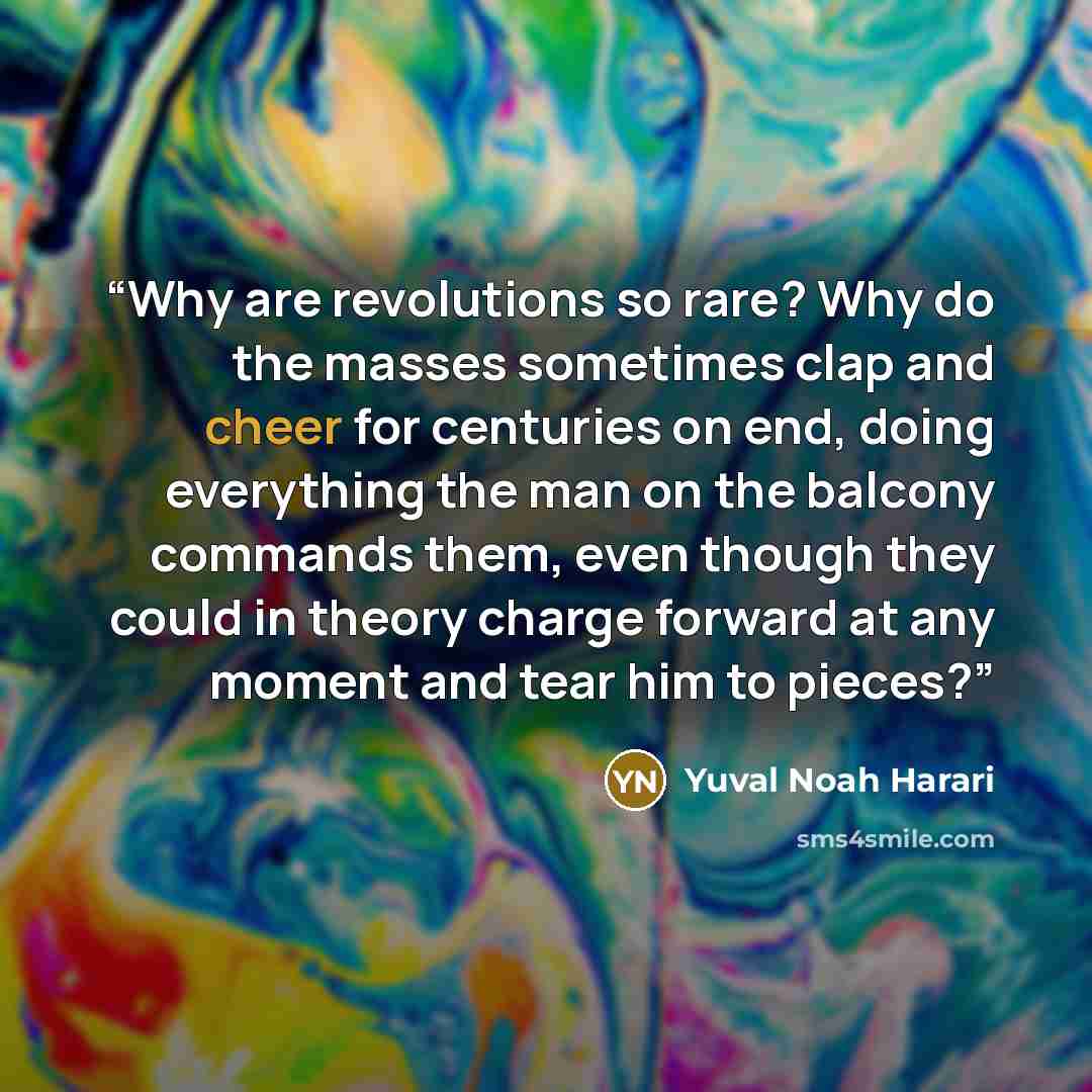 “Why are revolutions so rare? Why do the masses sometimes clap and cheer for centuries on end, doing everything the man on the balcony commands them, even though they could in theory charge forward at any moment and tear him to pieces?” quote by Yuval Noah Harari