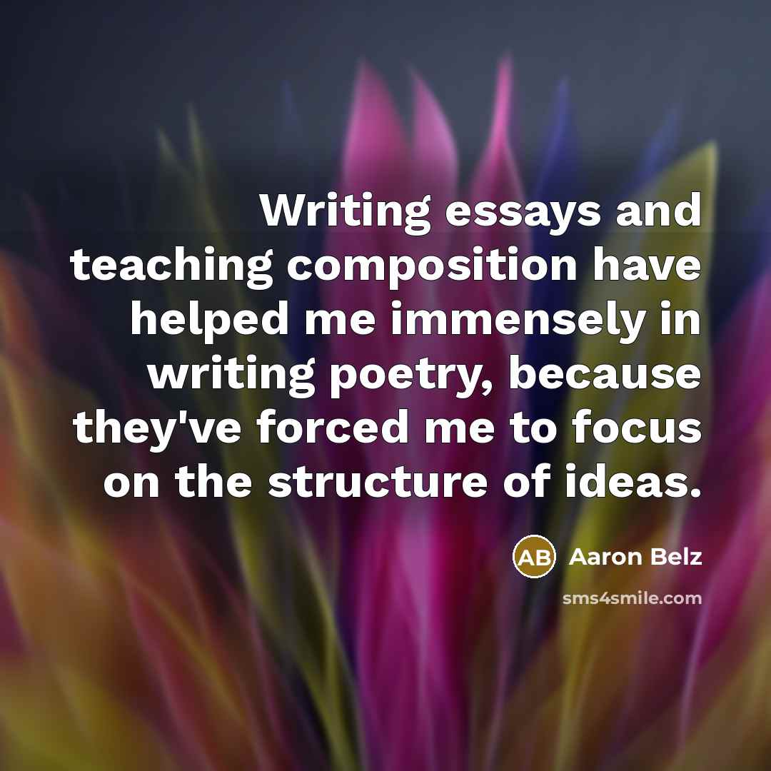 “Writing essays and teaching composition have helped me immensely in writing poetry, because they've forced me to focus on the structure of ideas.” quote by Aaron Belz