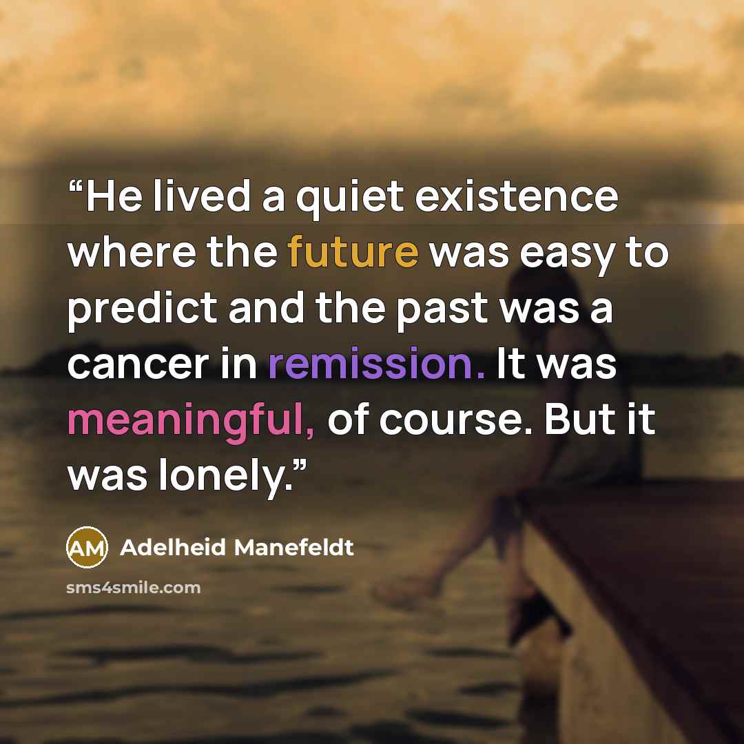 “He lived a quiet existence where the future was easy to predict and the past was a cancer in remission. It was meaningful, of course. But it was lonely.” quote by Adelheid Manefeldt