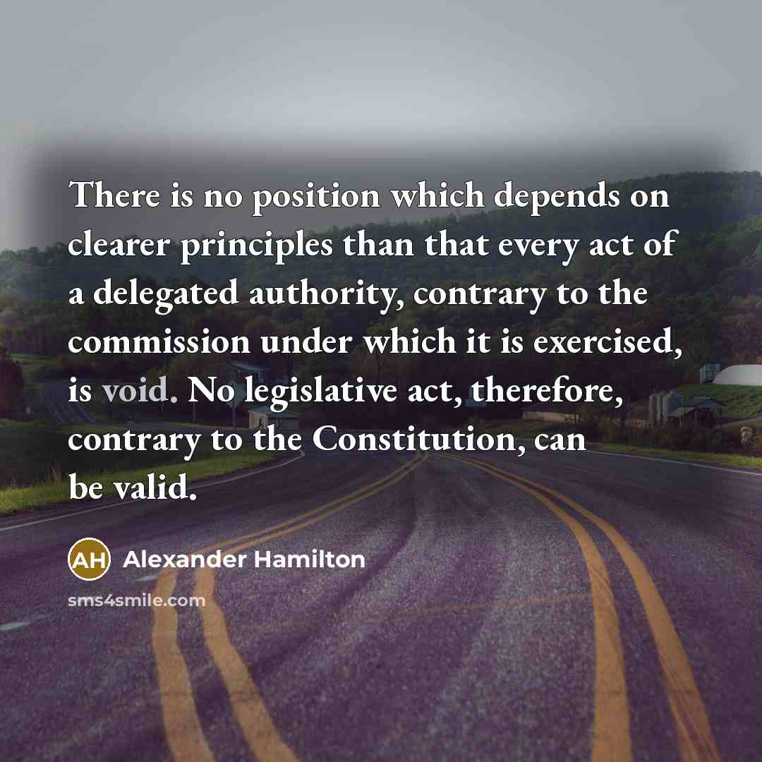 “There is no position which depends on clearer principles than that every act of a delegated authority, contrary to the commission under which it is exercised, is void. No legislative act, therefore, contrary to the Constitution, can be valid.” quote by Alexander Hamilton