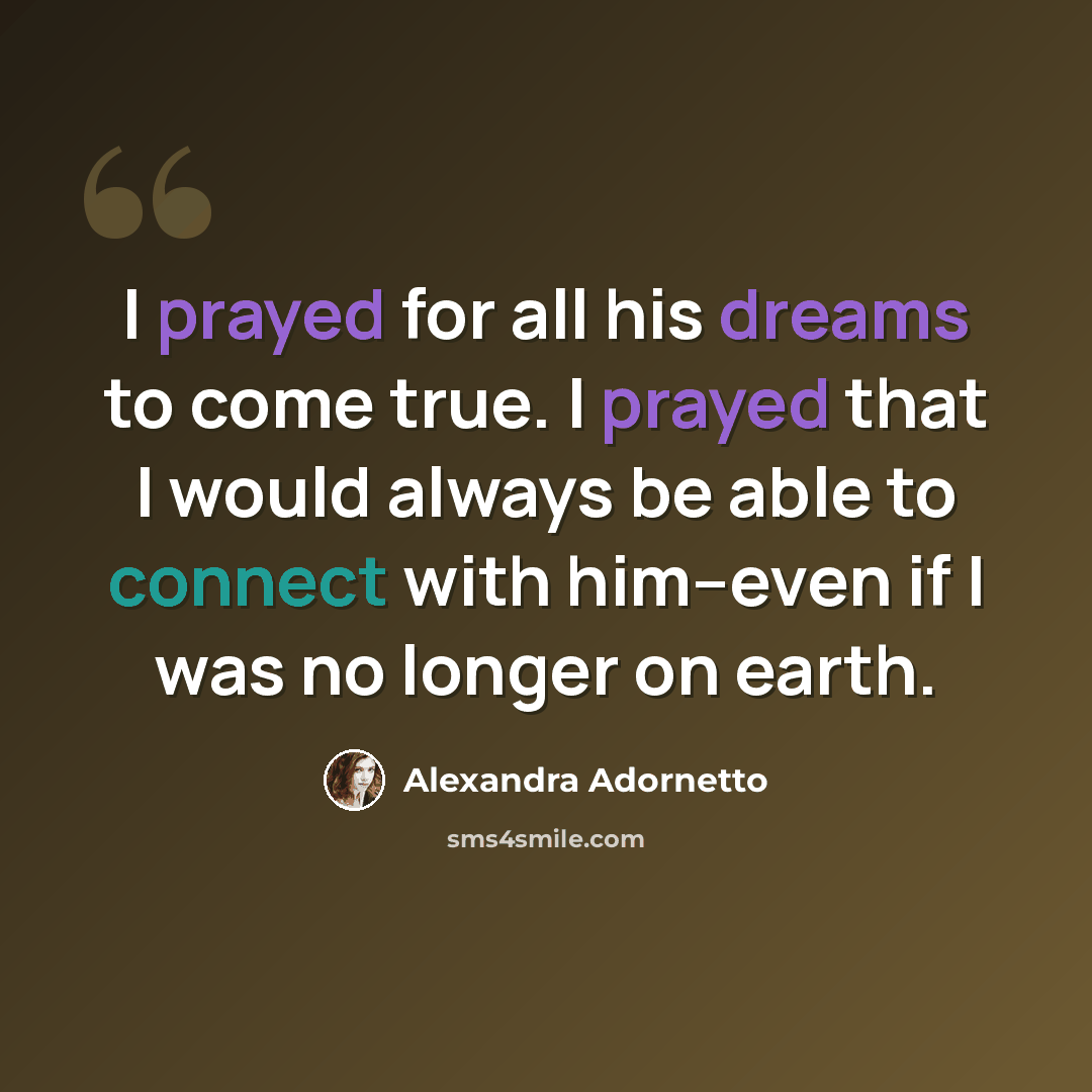 “I prayed for all his dreams to come true. I prayed that I would always be able to connect with him--even if I was no longer on earth.” quote by Alexandra Adornetto