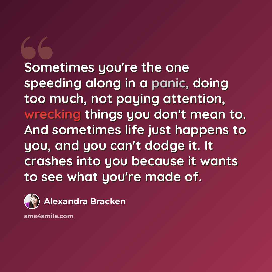 “Sometimes you're the one speeding along in a panic, doing too much, not paying attention, wrecking things you don't mean to. And sometimes life just happens to you, and you can't dodge it. It crashes into you because it wants to see what you're made of.” quote by Alexandra Bracken