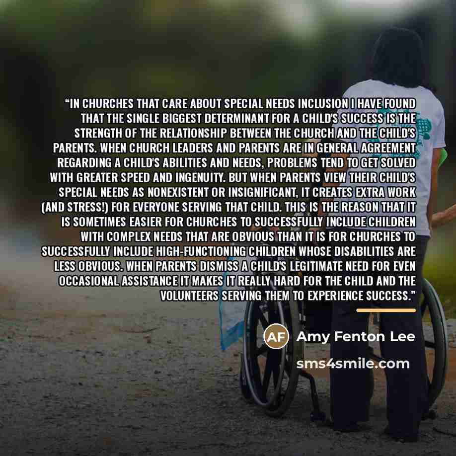 “In churches that care about special needs inclusion I have found that the single biggest determinant for a child's success is the strength of the relationship between the church and the child's parents. When church leaders and parents are in general agreement regarding a child's abilities and…” quote by Amy Fenton Lee