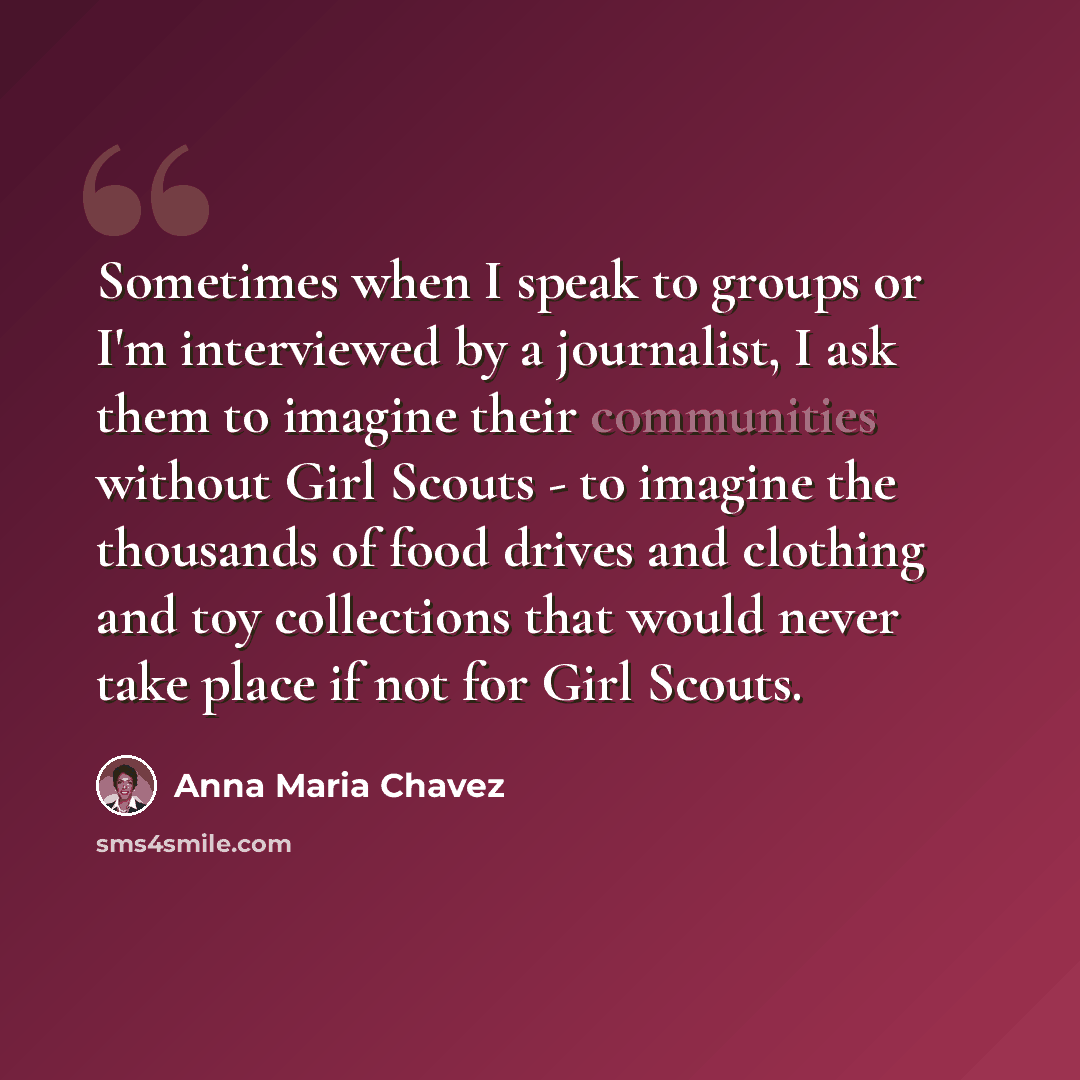 “Sometimes when I speak to groups or I'm interviewed by a journalist, I ask them to imagine their communities without Girl Scouts - to imagine the thousands of food drives and clothing and toy collections that would never take place if not for Girl Scouts.” quote by Anna Maria Chavez