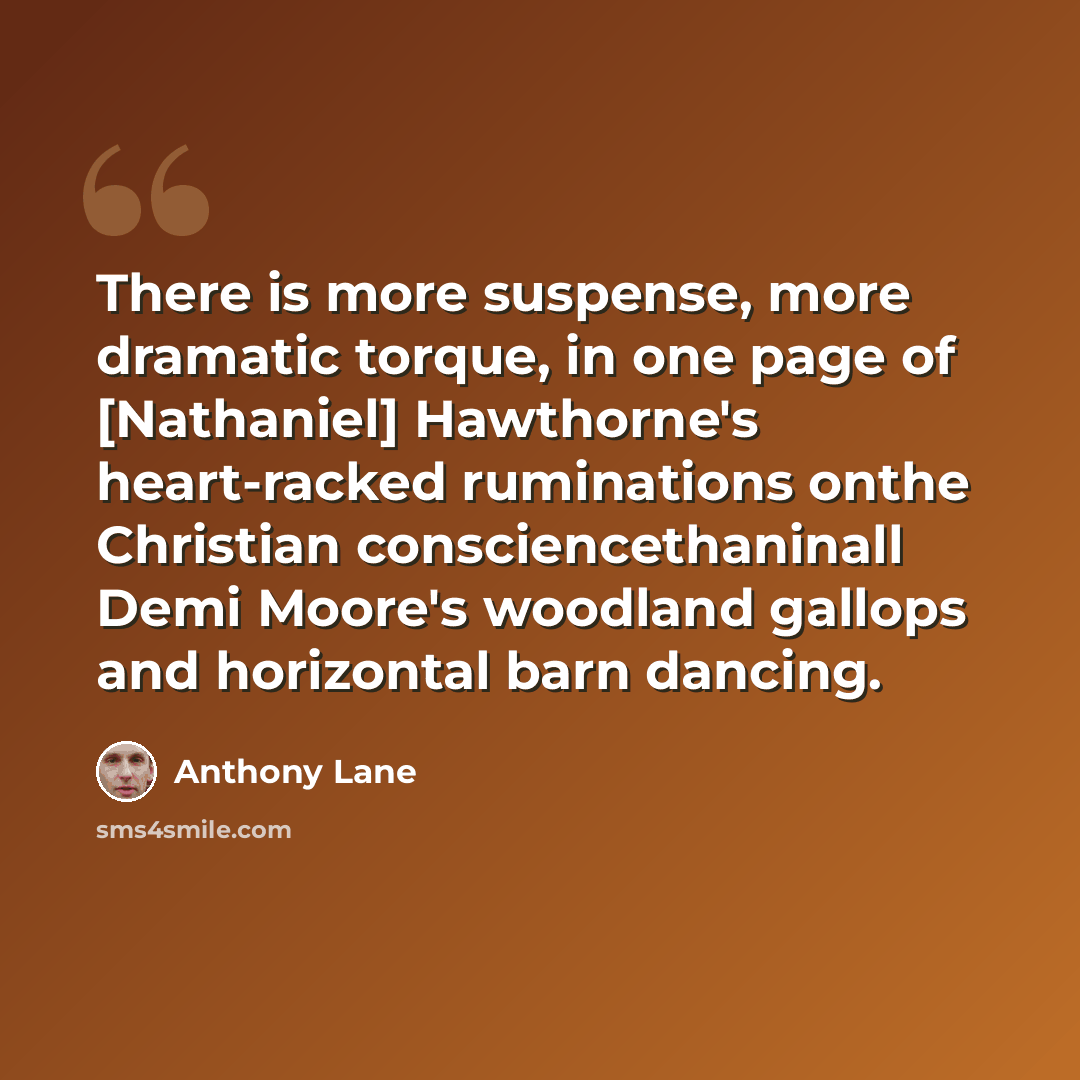 “There is more suspense, more dramatic torque, in one page of [Nathaniel] Hawthorne's heart-racked ruminations onthe Christian consciencethaninall Demi Moore's woodland gallops and horizontal barn dancing.” quote by Anthony Lane