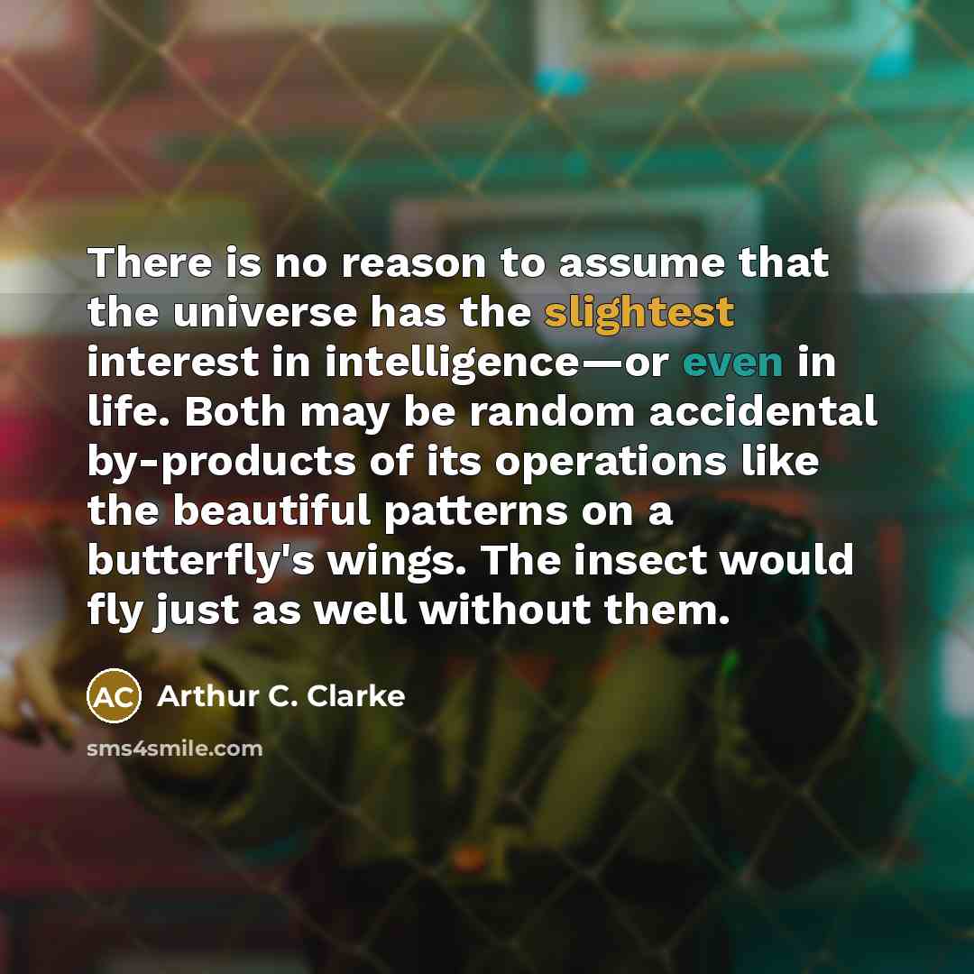 “There is no reason to assume that the universe has the slightest interest in intelligence—or even in life. Both may be random accidental by-products of its operations like the beautiful patterns on a butterfly's wings. The insect would fly just as well without them.” quote by Arthur C. Clarke