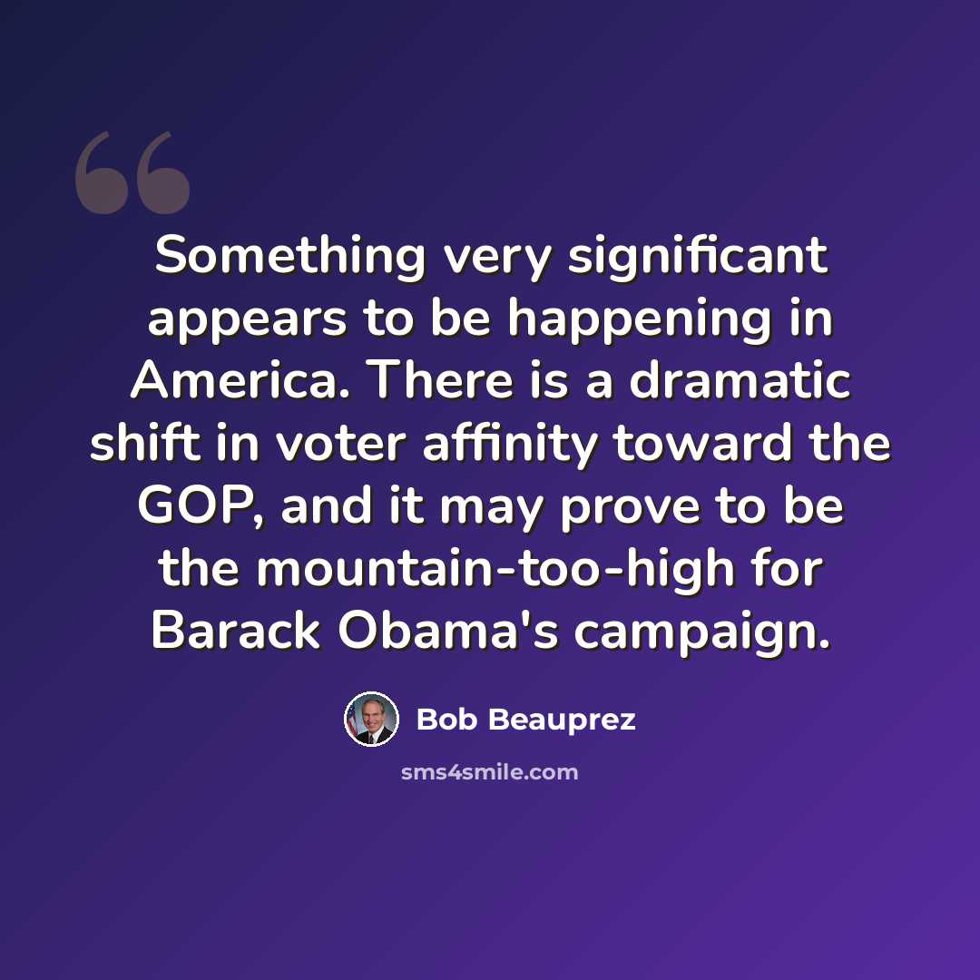 “Something very significant appears to be happening in America. There is a dramatic shift in voter affinity toward the GOP, and it may prove to be the mountain-too-high for Barack Obama's campaign.” quote by Bob Beauprez