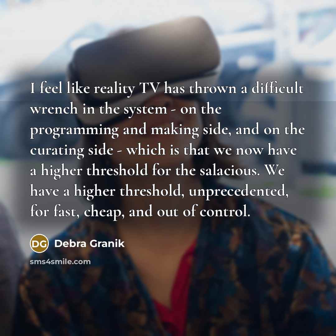 “I feel like reality TV has thrown a difficult wrench in the system - on the programming and making side, and on the curating side - which is that we now have a higher threshold for the salacious. We have a higher threshold, unprecedented, for fast, cheap, and out of control.” quote by Debra Granik