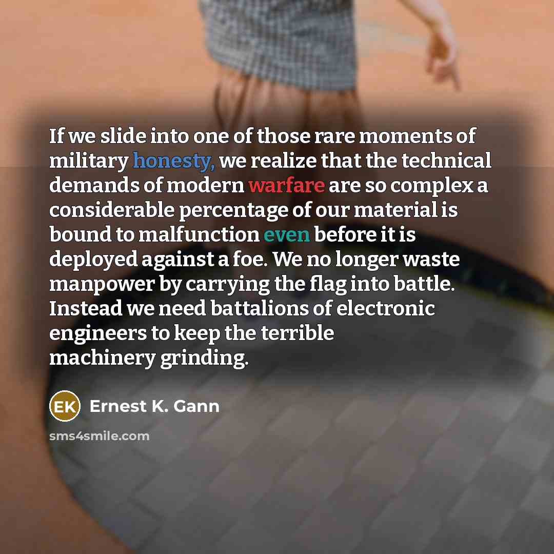 “If we slide into one of those rare moments of military honesty, we realize that the technical demands of modern warfare are so complex a considerable percentage of our material is bound to malfunction even before it is deployed against a foe. We no longer waste manpower by carrying the flag into…” quote by Ernest K. Gann