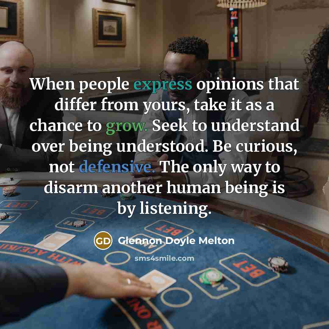 “When people express opinions that differ from yours, take it as a chance to grow. Seek to understand over being understood. Be curious, not defensive. The only way to disarm another human being is by listening.” quote by Glennon Doyle Melton