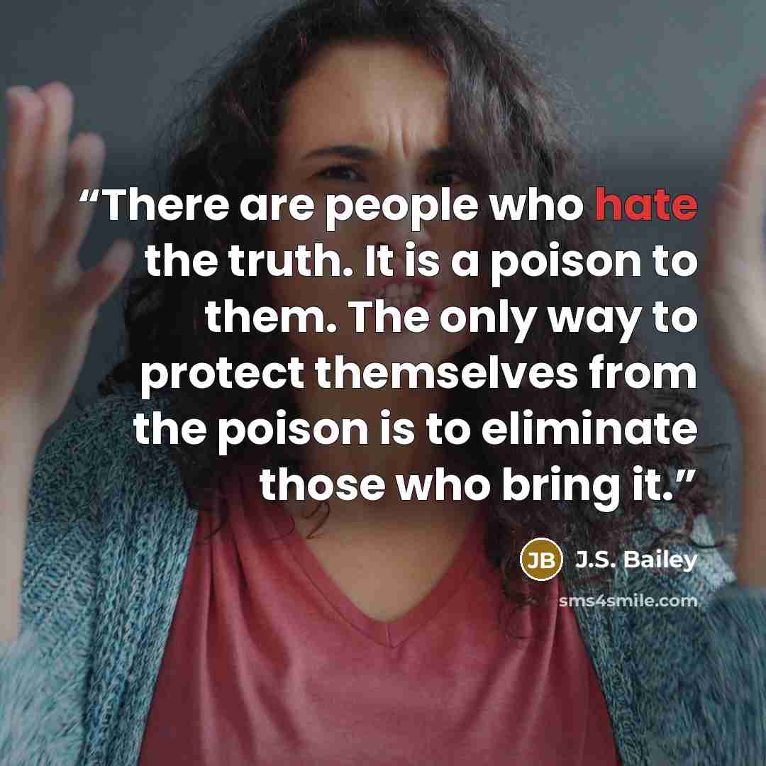 “There are people who hate the truth. It is a poison to them. The only way to protect themselves from the poison is to eliminate those who bring it.” quote by J.S. Bailey