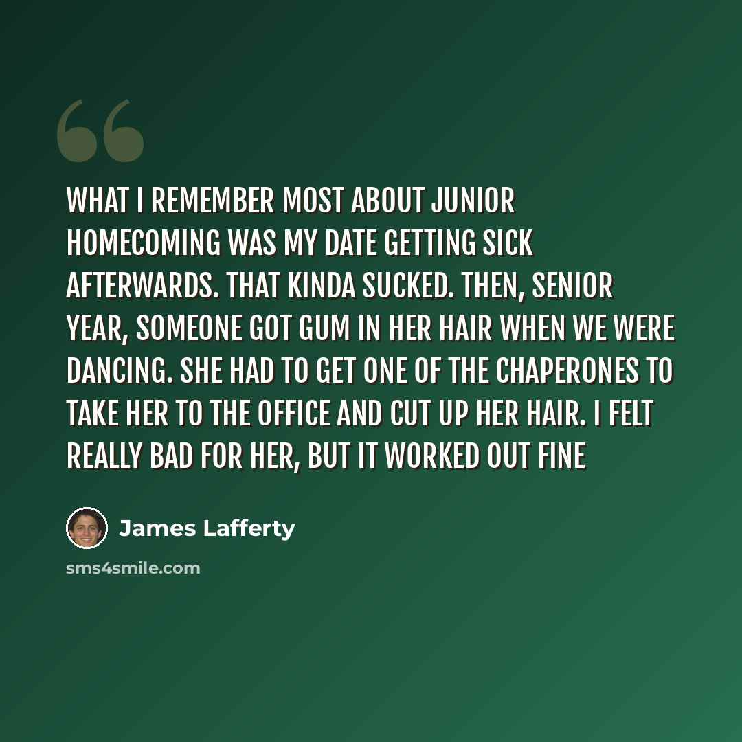 “What I remember most about junior homecoming was my date getting sick afterwards. That kinda sucked. Then, senior year, someone got gum in her hair when we were dancing. She had to get one of the chaperones to take her to the office and cut up her hair. I felt really bad for her, but it worked out…” quote by James Lafferty