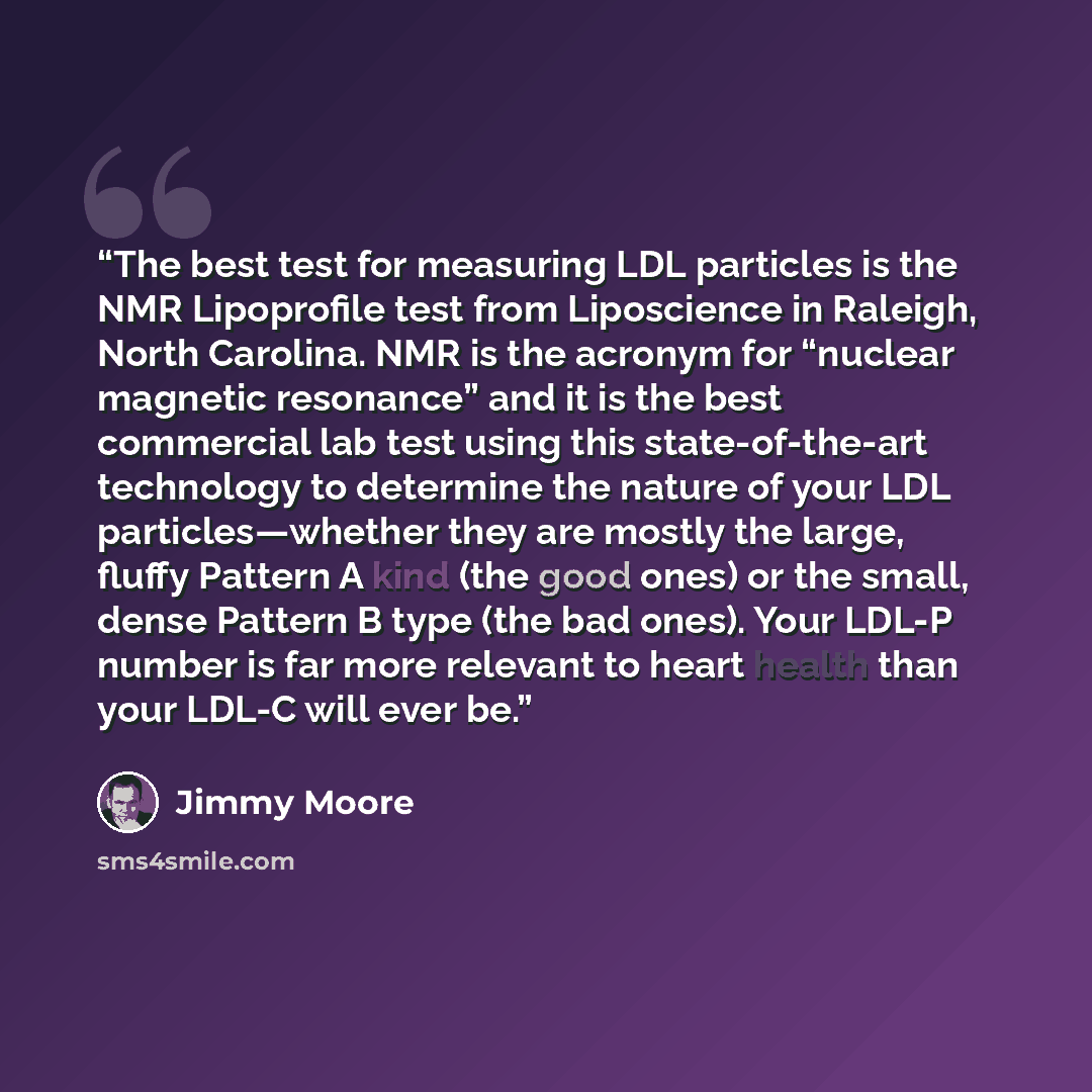 “The best test for measuring LDL particles is the NMR Lipoprofile test from Liposcience in Raleigh, North Carolina. NMR is the acronym for “nuclear magnetic resonance” and it is the best commercial lab test using this state-of-the-art technology to determine the nature of your LDL particles—whether…” quote by Jimmy Moore