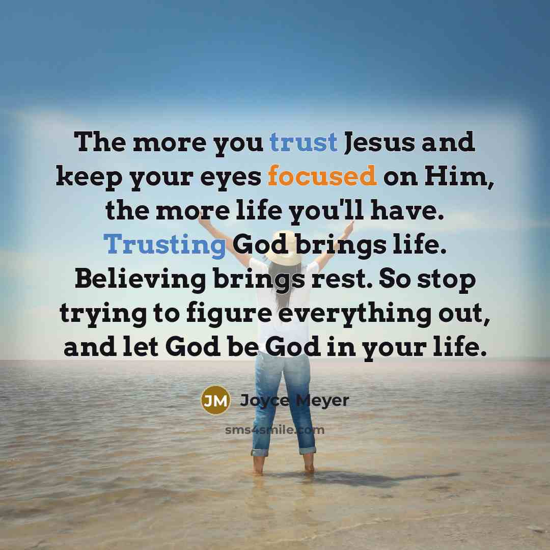 “The more you trust Jesus and keep your eyes focused on Him, the more life you'll have. Trusting God brings life. Believing brings rest. So stop trying to figure everything out, and let God be God in your life.” quote by Joyce Meyer