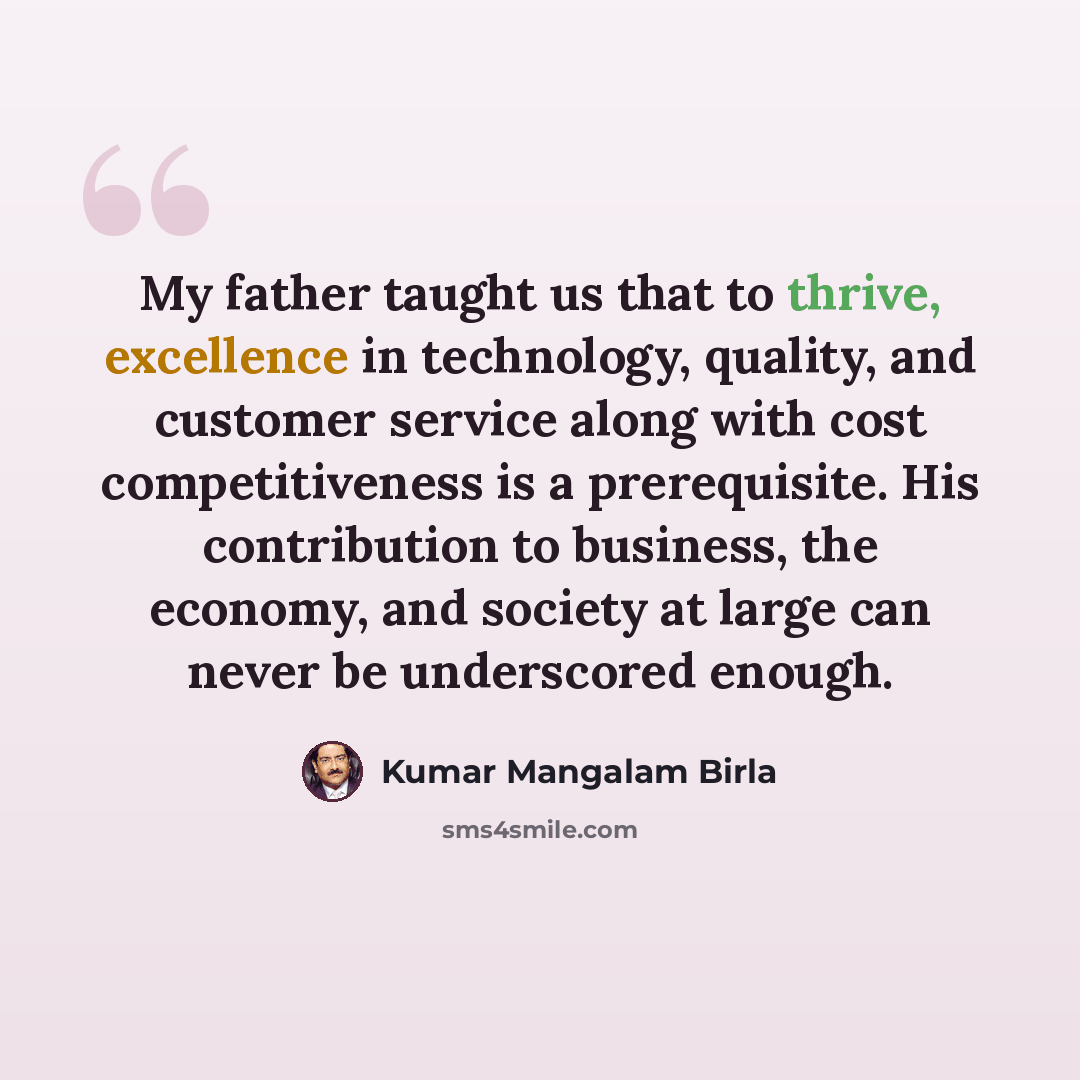 “My father taught us that to thrive, excellence in technology, quality, and customer service along with cost competitiveness is a prerequisite. His contribution to business, the economy, and society at large can never be underscored enough.” quote by Kumar Mangalam Birla