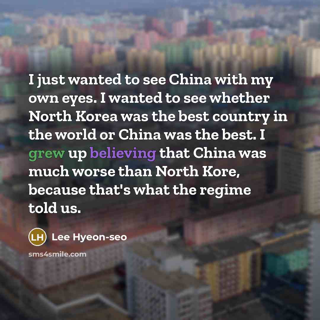 “I just wanted to see China with my own eyes. I wanted to see whether North Korea was the best country in the world or China was the best. I grew up believing that China was much worse than North Kore, because that's what the regime told us.” quote by Lee Hyeon-seo