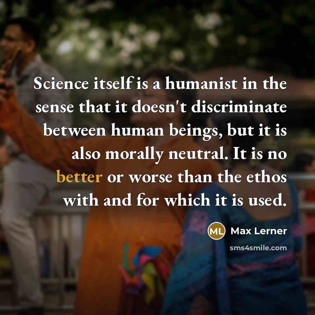 “Science itself is a humanist in the sense that it doesn't discriminate between human beings, but it is also morally neutral. It is no better or worse than the ethos with and for which it is used.” quote by Max Lerner