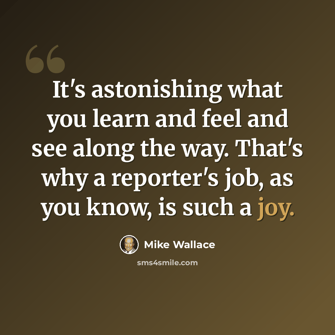“It's astonishing what you learn and feel and see along the way. That's why a reporter's job, as you know, is such a joy.” quote by Mike Wallace