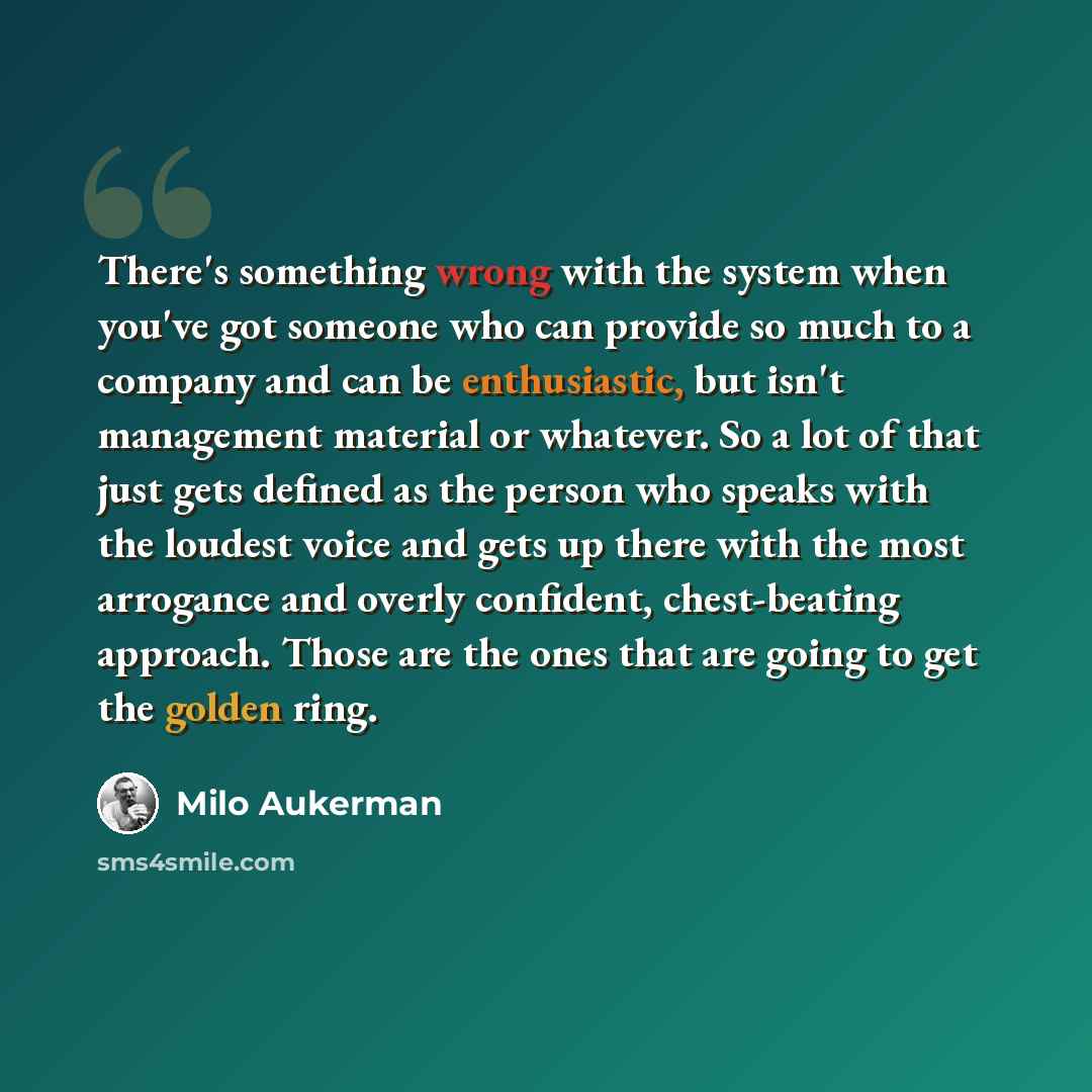 “There's something wrong with the system when you've got someone who can provide so much to a company and can be enthusiastic, but isn't management material or whatever. So a lot of that just gets defined as the person who speaks with the loudest voice and gets up there with the most arrogance and…” quote by Milo Aukerman