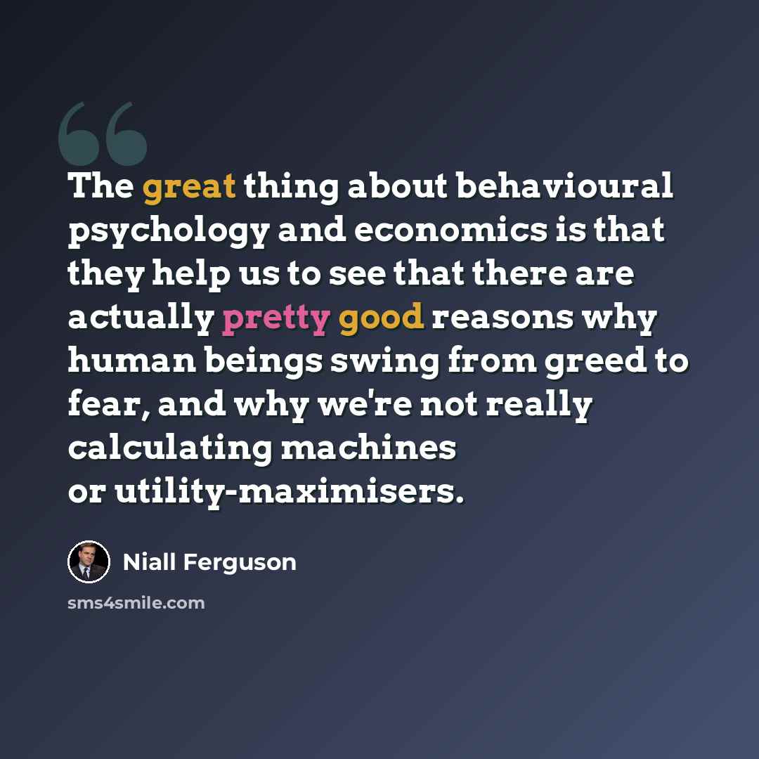 “The great thing about behavioural psychology and economics is that they help us to see that there are actually pretty good reasons why human beings swing from greed to fear, and why we're not really calculating machines or utility-maximisers.” quote by Niall Ferguson