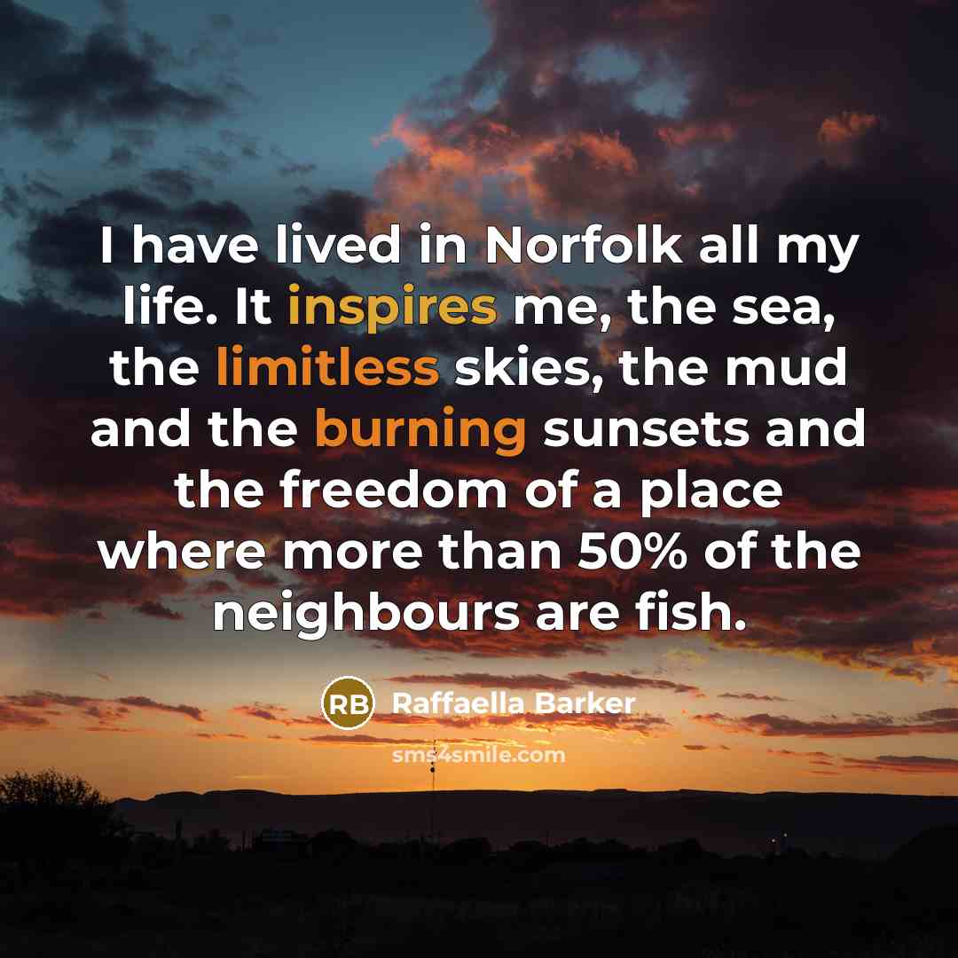 “I have lived in Norfolk all my life. It inspires me, the sea, the limitless skies, the mud and the burning sunsets and the freedom of a place where more than 50% of the neighbours are fish.” quote by Raffaella Barker