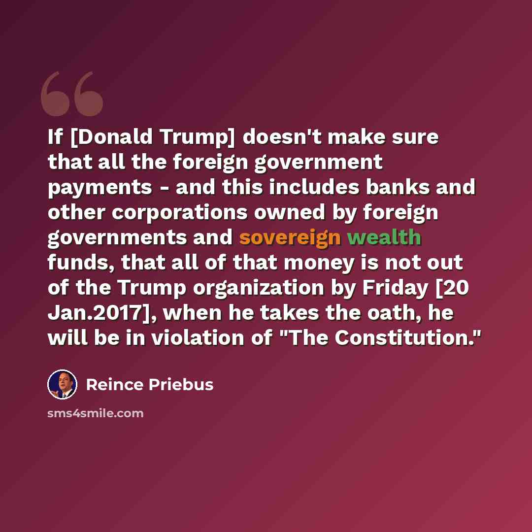 “If [Donald Trump] doesn't make sure that all the foreign government payments - and this includes banks and other corporations owned by foreign governments and sovereign wealth funds, that all of that money is not out of the Trump organization by Friday [20 Jan.2017], when he takes the oath, he…” quote by Reince Priebus