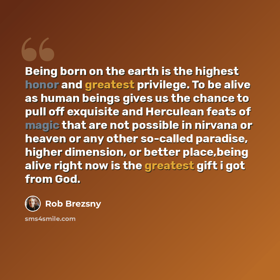 “Being born on the earth is the highest honor and greatest privilege. To be alive as human beings gives us the chance to pull off exquisite and Herculean feats of magic that are not possible in nirvana or heaven or any other so-called paradise, higher dimension, or better place,being alive right…” quote by Rob Brezsny