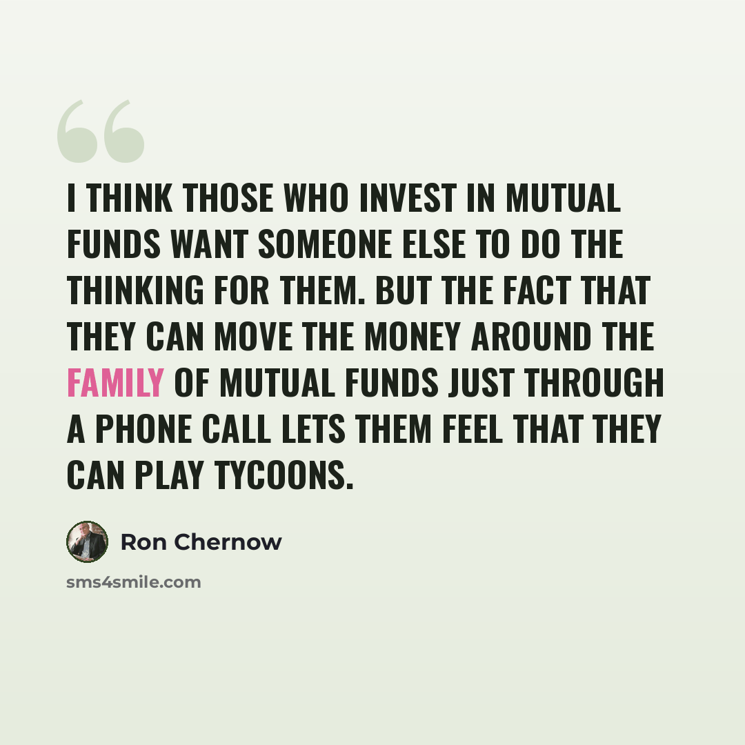 “I think those who invest in mutual funds want someone else to do the thinking for them. But the fact that they can move the money around the family of mutual funds just through a phone call lets them feel that they can play tycoons.” quote by Ron Chernow