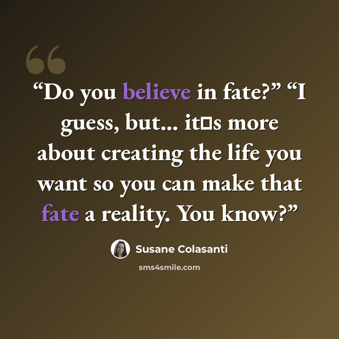 “Do you believe in fate?” “I guess, but... it‟s more about creating the life you want so you can make that fate a reality. You know?” quote by Susane Colasanti