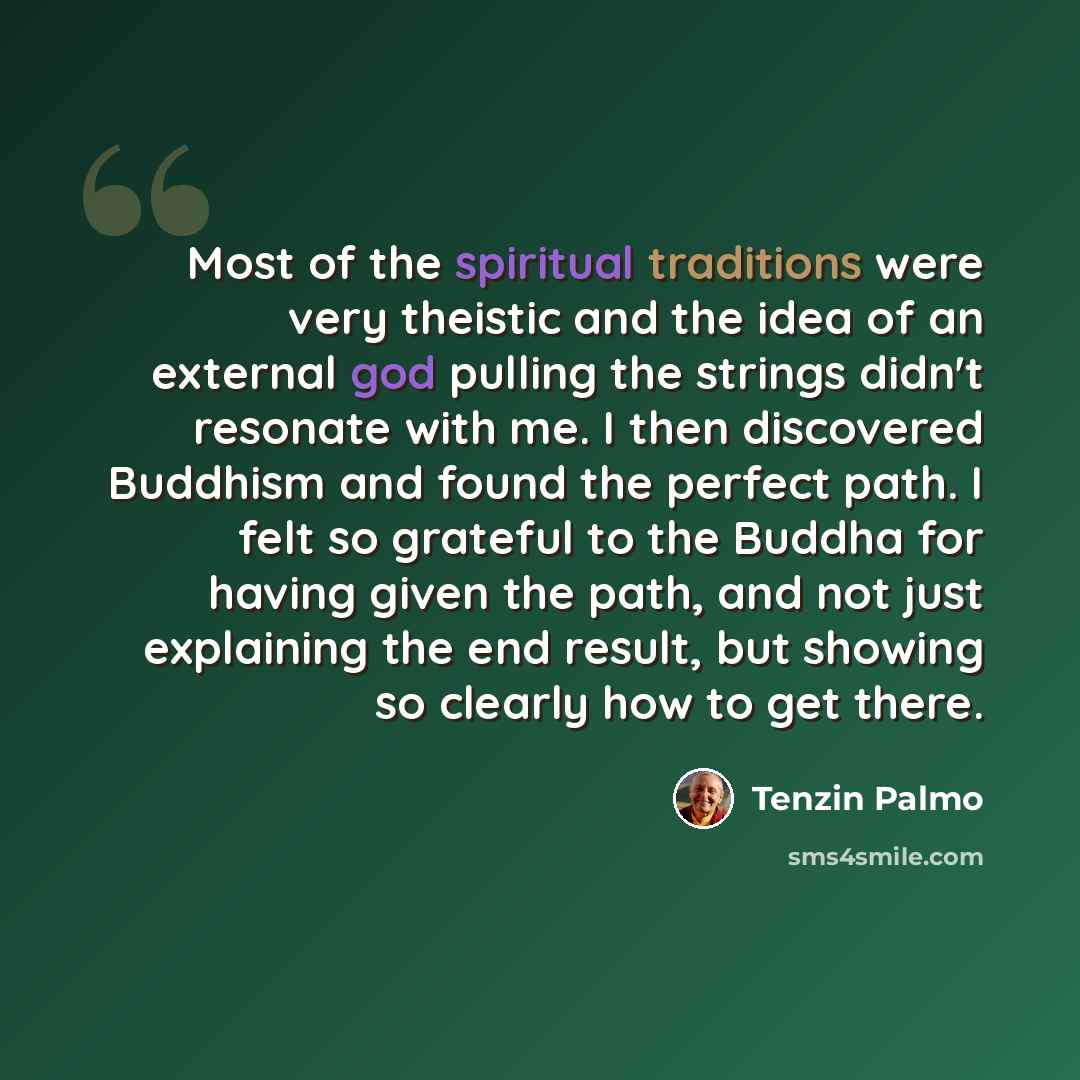“Most of the spiritual traditions were very theistic and the idea of an external god pulling the strings didn't resonate with me. I then discovered Buddhism and found the perfect path. I felt so grateful to the Buddha for having given the path, and not just explaining the end result, but showing so…” quote by Tenzin Palmo