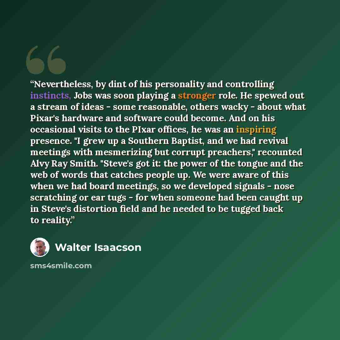 “Nevertheless, by dint of his personality and controlling instincts, Jobs was soon playing a stronger role. He spewed out a stream of ideas - some reasonable, others wacky - about what Pixar's hardware and software could become. And on his occasional visits to the PIxar offices, he was an inspiring…” quote by Walter Isaacson