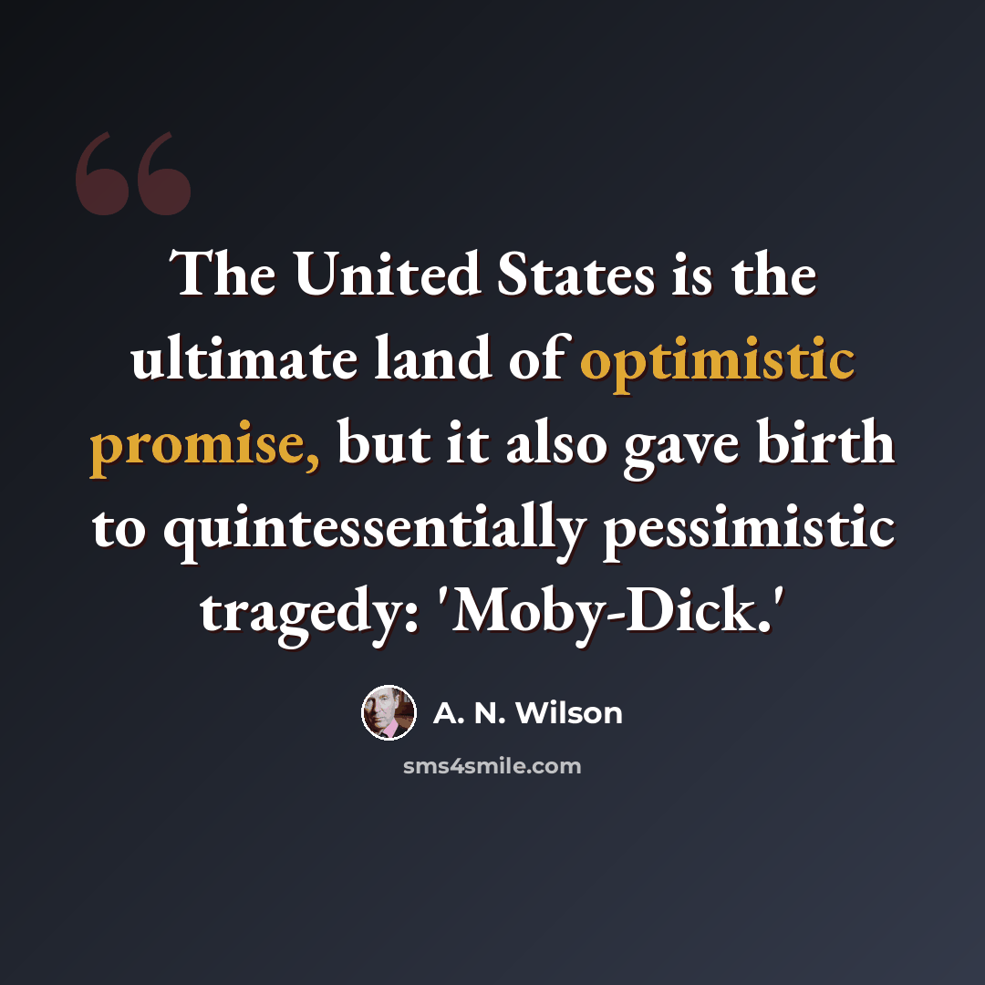 “The United States is the ultimate land of optimistic promise, but it also gave birth to quintessentially pessimistic tragedy: 'Moby-Dick.'” quote by A. N. Wilson