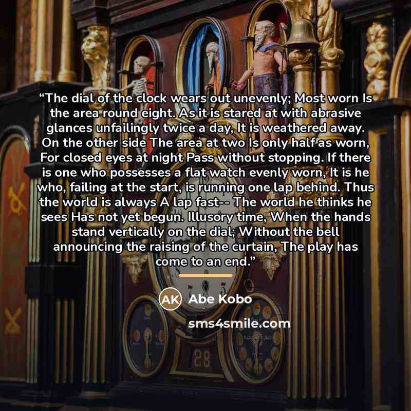 “The dial of the clock wears out unevenly; Most worn Is the area round eight. As it is stared at with abrasive glances unfailingly twice a day, It is weathered away. On the other side The area at two Is only half as worn, For closed eyes at night Pass without stopping. If there is one who possesses…” quote by Abe Kōbō