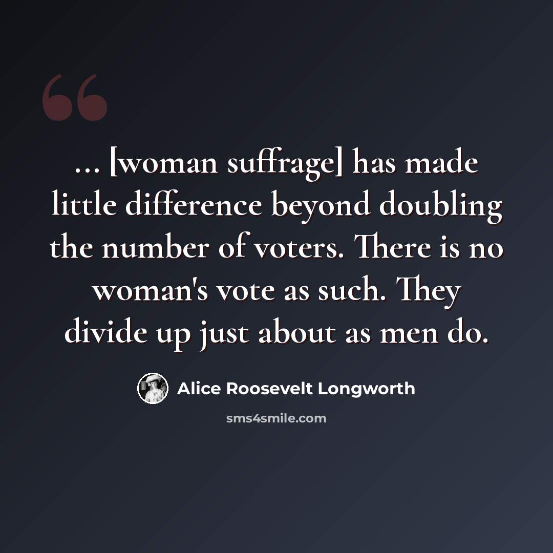 “... [woman suffrage] has made little difference beyond doubling the number of voters. There is no woman's vote as such. They divide up just about as men do.” quote by Alice Roosevelt Longworth