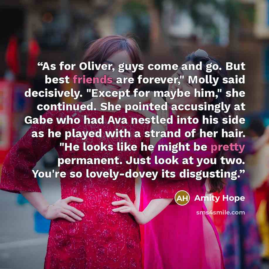 “As for Oliver, guys come and go. But best friends are forever," Molly said decisively. "Except for maybe him," she continued. She pointed accusingly at Gabe who had Ava nestled into his side as he played with a strand of her hair. "He looks like he might be pretty permanent. Just look at you two…” quote by Amity Hope