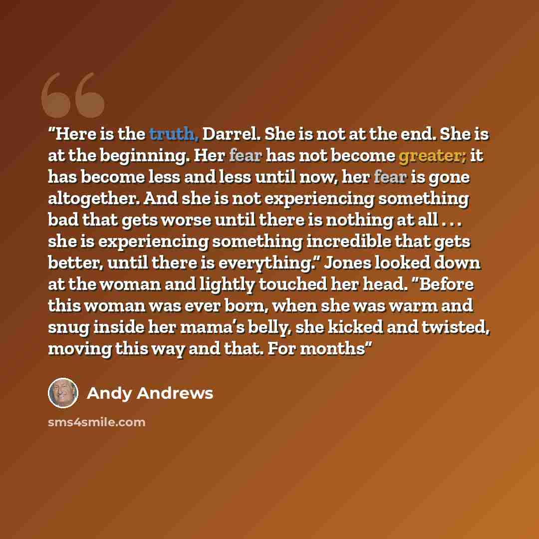 “Here is the truth, Darrel. She is not at the end. She is at the beginning. Her fear has not become greater; it has become less and less until now, her fear is gone altogether. And she is not experiencing something bad that gets worse until there is nothing at all . . . she is experiencing…” quote by Andy Andrews